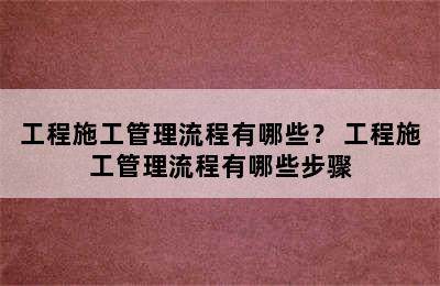 工程施工管理流程有哪些？ 工程施工管理流程有哪些步骤